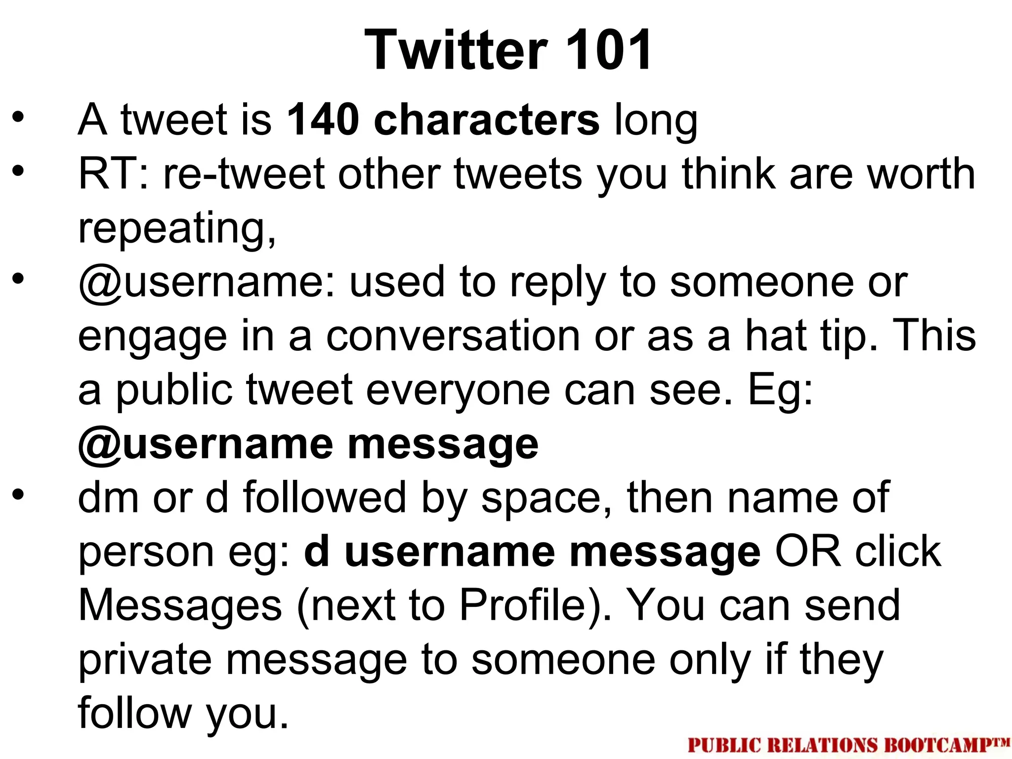 Twitter 101
•   A tweet is 140 characters long
•   RT: re-tweet other tweets you think are worth
    repeating,
•   @username: used to reply to someone or
    engage in a conversation or as a hat tip. This
    a public tweet everyone can see. Eg:
    @username message
•   dm or d followed by space, then name of
    person eg: d username message OR click
    Messages (next to Profile). You can send
    private message to someone only if they
    follow you.
 
