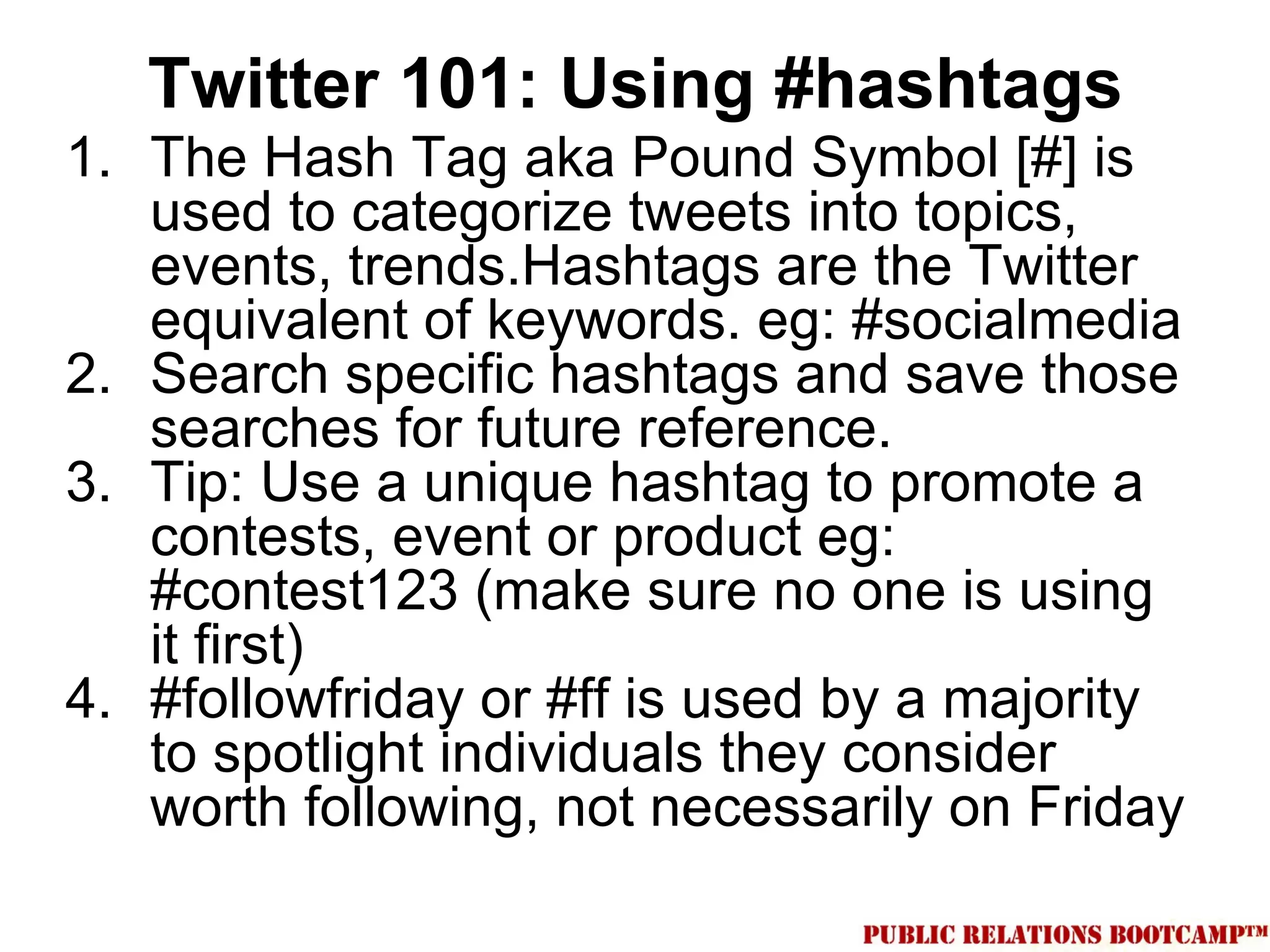 Twitter 101: Using #hashtags
1. The Hash Tag aka Pound Symbol [#] is
   used to categorize tweets into topics,
   events, trends.Hashtags are the Twitter
   equivalent of keywords. eg: #socialmedia
2. Search specific hashtags and save those
   searches for future reference.
3. Tip: Use a unique hashtag to promote a
   contests, event or product eg:
   #contest123 (make sure no one is using
   it first)
4. #followfriday or #ff is used by a majority
   to spotlight individuals they consider
   worth following, not necessarily on Friday
 
