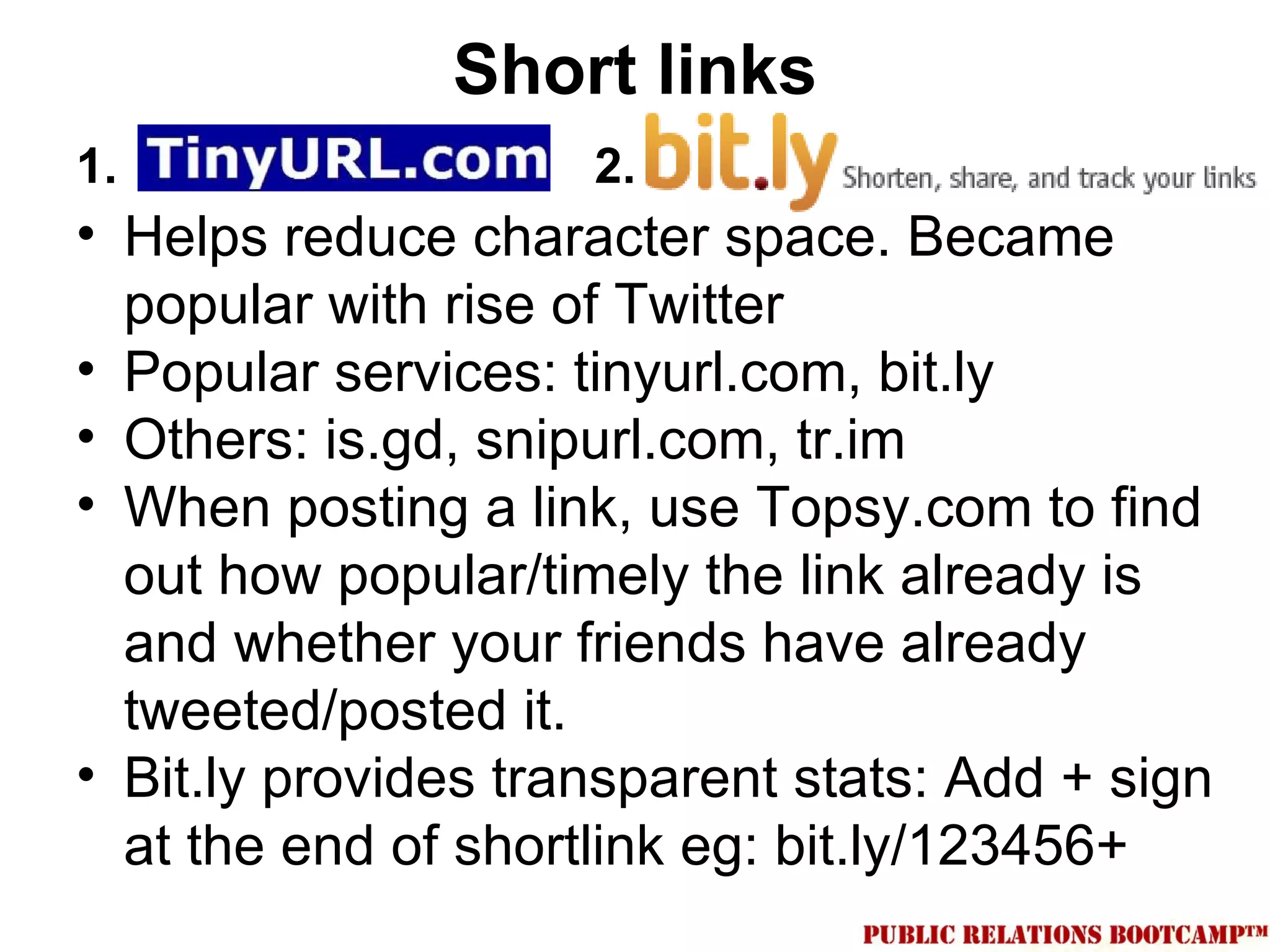 Short links
1.                   2.
• Helps reduce character space. Became
  popular with rise of Twitter
• Popular services: tinyurl.com, bit.ly
• Others: is.gd, snipurl.com, tr.im
• When posting a link, use Topsy.com to find
  out how popular/timely the link already is
  and whether your friends have already
  tweeted/posted it.
• Bit.ly provides transparent stats: Add + sign
  at the end of shortlink eg: bit.ly/123456+
 