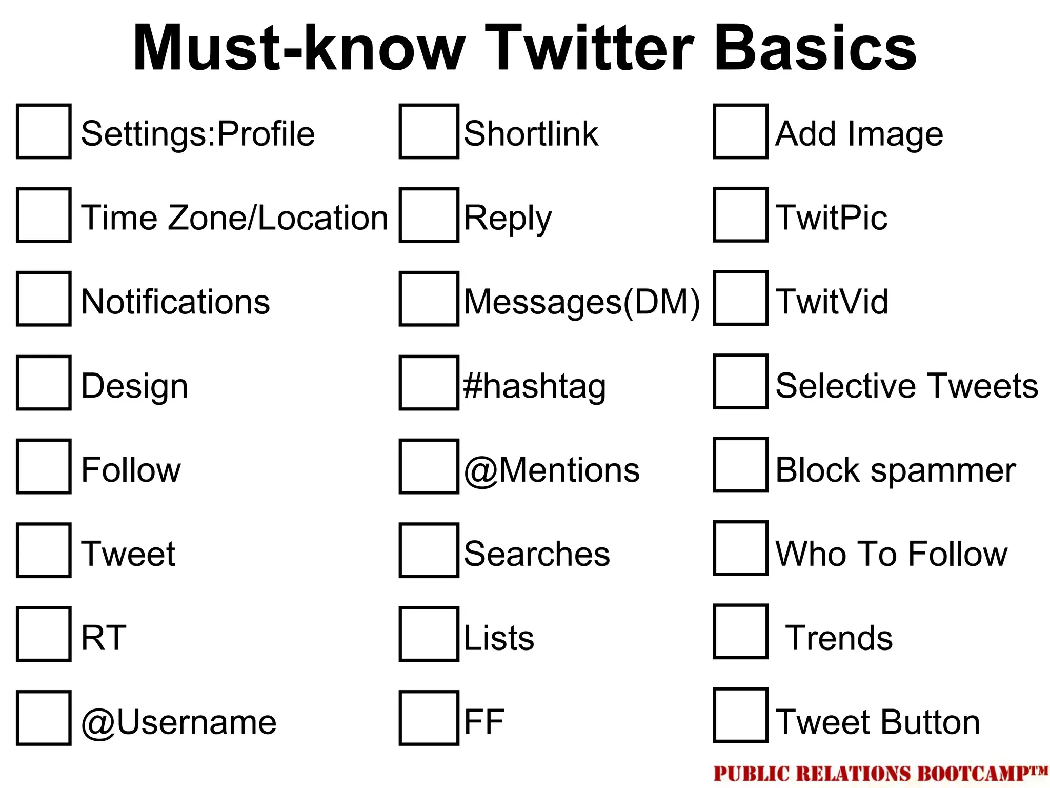 Must-know Twitter Basics
Settings:Profile     Shortlink      Add Image

Time Zone/Location   Reply          TwitPic

Notifications        Messages(DM)   TwitVid

Design               #hashtag       Selective Tweets

Follow               @Mentions      Block spammer

Tweet                Searches       Who To Follow

RT                   Lists          Trends

@Username            FF             Tweet Button
 