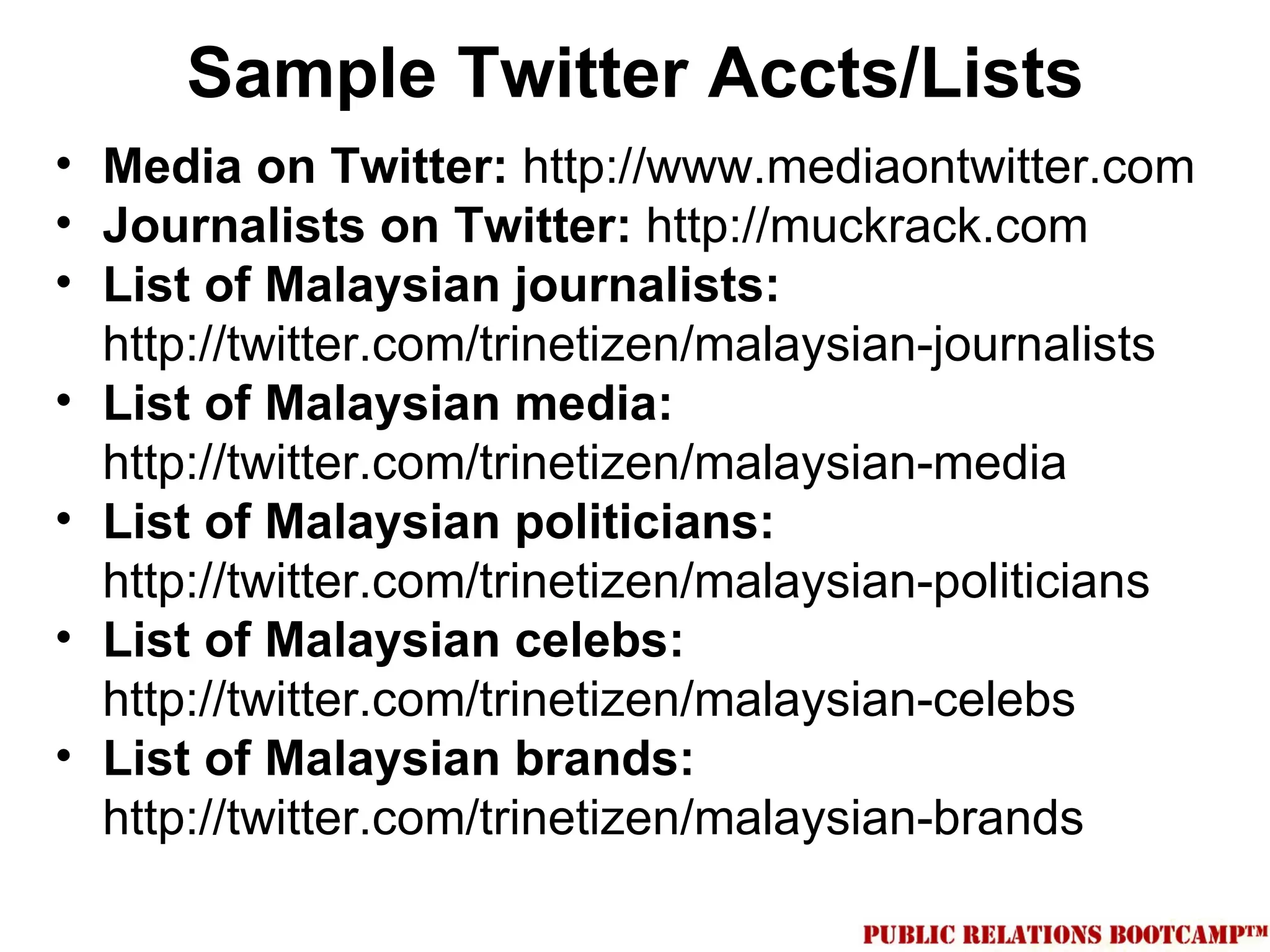 Sample Twitter Accts/Lists
• Media on Twitter: http://www.mediaontwitter.com
• Journalists on Twitter: http://muckrack.com
• List of Malaysian journalists:
  http://twitter.com/trinetizen/malaysian-journalists
• List of Malaysian media:
  http://twitter.com/trinetizen/malaysian-media
• List of Malaysian politicians:
  http://twitter.com/trinetizen/malaysian-politicians
• List of Malaysian celebs:
  http://twitter.com/trinetizen/malaysian-celebs
• List of Malaysian brands:
  http://twitter.com/trinetizen/malaysian-brands
 