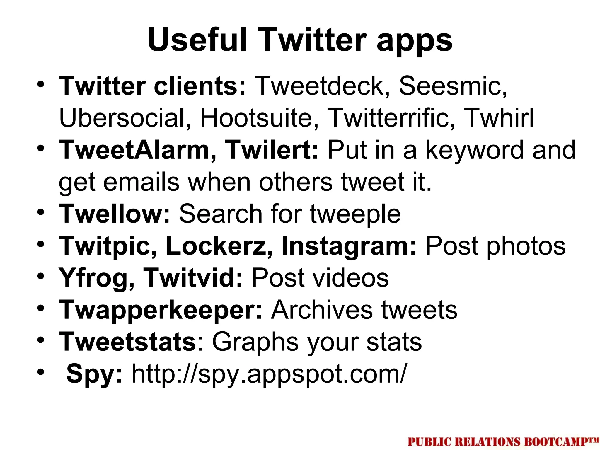 Useful Twitter apps
• Twitter clients: Tweetdeck, Seesmic,
  Ubersocial, Hootsuite, Twitterrific, Twhirl
• TweetAlarm, Twilert: Put in a keyword and
  get emails when others tweet it.
• Twellow: Search for tweeple
• Twitpic, Lockerz, Instagram: Post photos
• Yfrog, Twitvid: Post videos
• Twapperkeeper: Archives tweets
• Tweetstats: Graphs your stats
• Spy: http://spy.appspot.com/
 