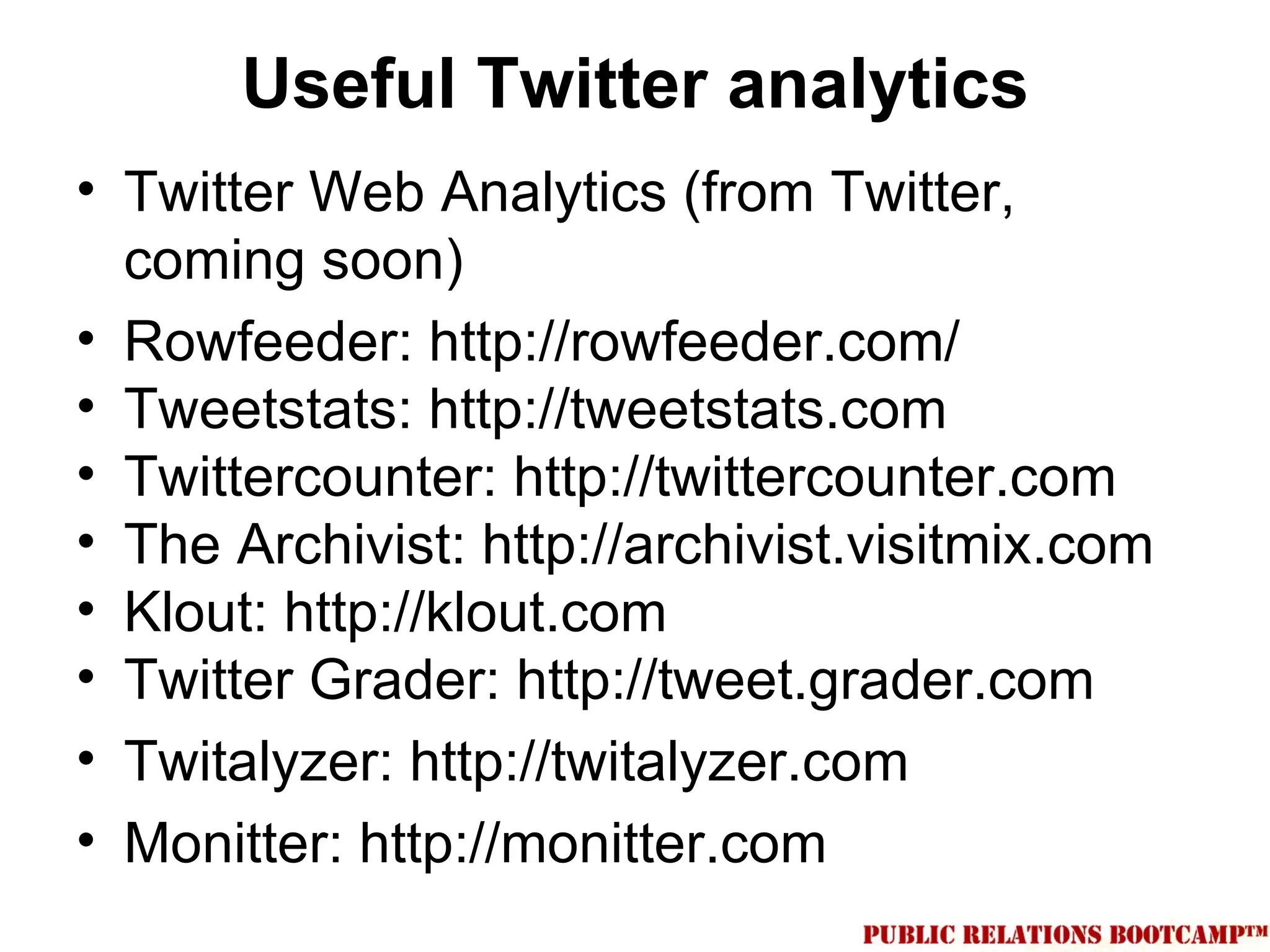 Useful Twitter analytics
• Twitter Web Analytics (from Twitter,
  coming soon)
• Rowfeeder: http://rowfeeder.com/
• Tweetstats: http://tweetstats.com
• Twittercounter: http://twittercounter.com
• The Archivist: http://archivist.visitmix.com
• Klout: http://klout.com
• Twitter Grader: http://tweet.grader.com
• Twitalyzer: http://twitalyzer.com
• Monitter: http://monitter.com
 