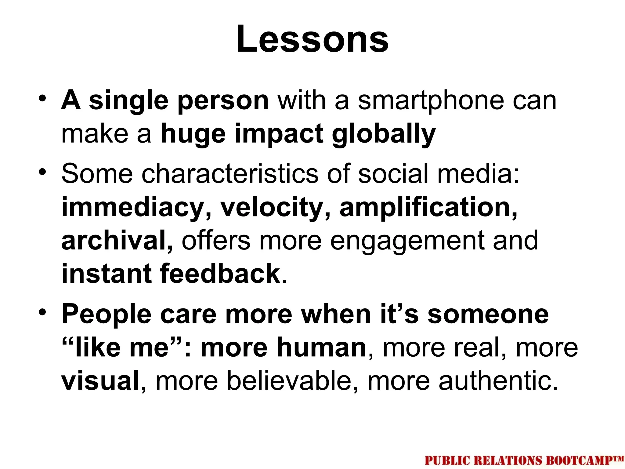 Lessons
• A single person with a smartphone can
  make a huge impact globally
• Some characteristics of social media:
  immediacy, velocity, amplification,
  archival, offers more engagement and
  instant feedback.
• People care more when it’s someone
  “like me”: more human, more real, more
  visual, more believable, more authentic.
 