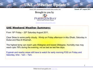 1 UAE – Weather Update Source: Info. accumulated from several online weather sites Issued: 18th August 2011 Brought to you by Dubai-travel-uae-guide.com UAE Weekend Weather Summary:  From 19th Friday – 20th Saturday August 2011. Clear Skies to some partly cloudy.  Windy on Friday afternoon in Abu Dhabi, Saturday in Dubai and Ras Al Khaimah. The highest temp can reach upto 45degree and lowest 29degree. Humidity max may reach upto 78% during the evening, not as bad as last few days.  Fujairah and nearby areas still have to watch for early morning FOG on Friday and Saturday, time : 1am – 7am.  Dubai-travel-uae-guide.com Visit Site 