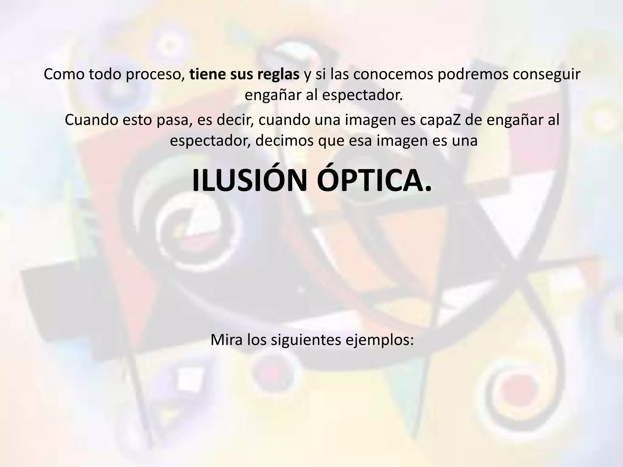 Como todo proceso, tiene sus reglas y si las conocemos podremos conseguir 
engañar al espectador. 
Cuando esto pasa, es decir, cuando una imagen es capaZ de engañar al 
espectador, decimos que esa imagen es una 
ILUSIÓN ÓPTICA. 
Mira los siguientes ejemplos: 
 