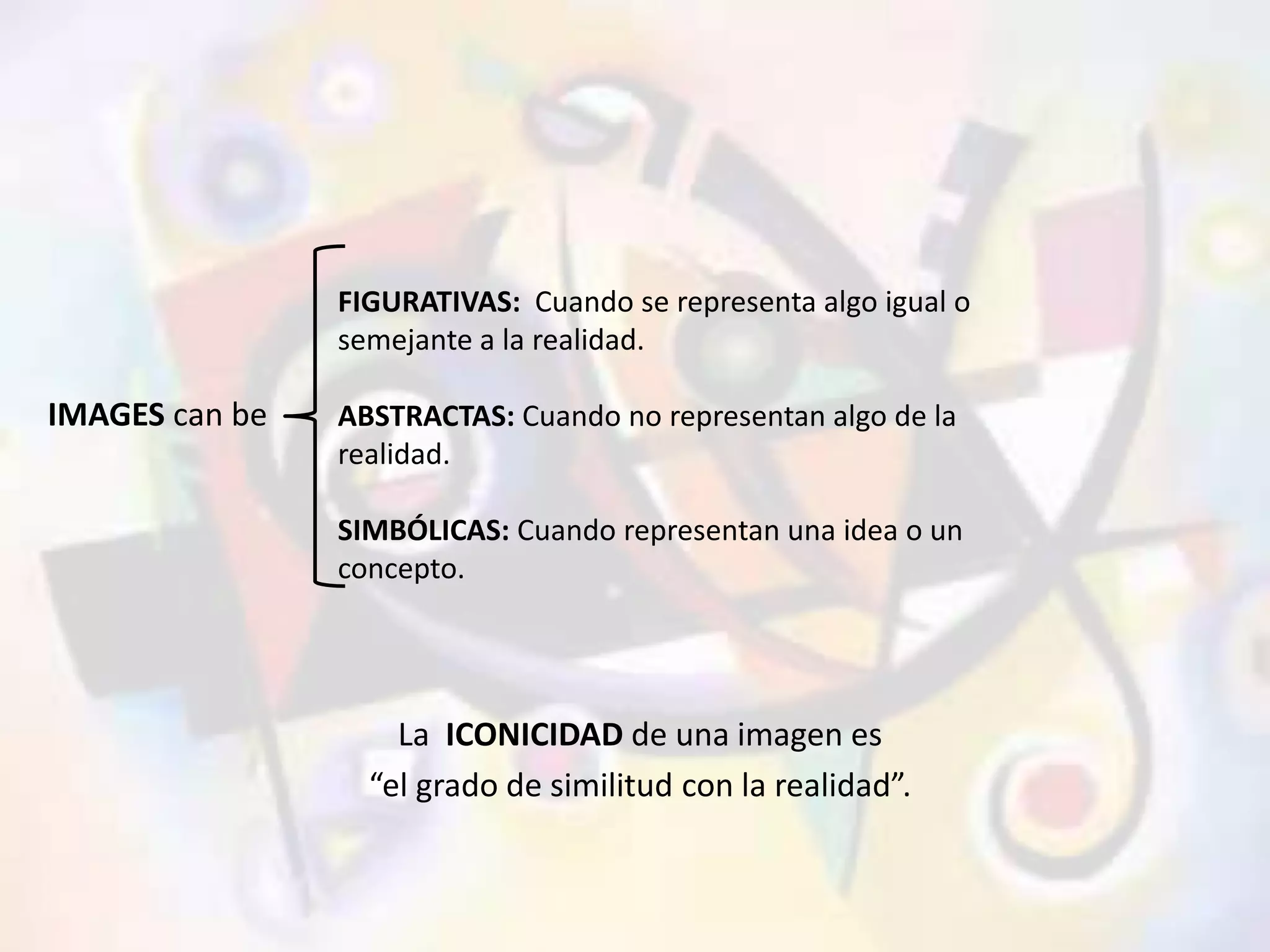 IMAGES can be 
FIGURATIVAS: Cuando se representa algo igual o 
semejante a la realidad. 
ABSTRACTAS: Cuando no representan algo de la 
realidad. 
SIMBÓLICAS: Cuando representan una idea o un 
concepto. 
La ICONICIDAD de una imagen es 
“el grado de similitud con la realidad”. 
 