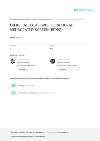 See	discussions,	stats,	and	author	profiles	for	this	publication	at:	https://www.researchgate.net/publication/276060726
UJI	RELIABILITAS	BRIEF	PERIPHERAL
NEUROPATHY	SCREEN	(BPNS)
Article	·	July	2014
CITATIONS
0
READS
432
3	authors,	including:
Some	of	the	authors	of	this	publication	are	also	working	on	these	related	projects:
TAHOD-LITE	View	project
Sleep	disorders	and	Cognitive	Impairment	View	project
Eka	Widyadharma
Udayana	University
59	PUBLICATIONS			4	CITATIONS			
SEE	PROFILE
Tuti	Parwati	Merati
Udayana	University
63	PUBLICATIONS			574	CITATIONS			
SEE	PROFILE
All	content	following	this	page	was	uploaded	by	Eka	Widyadharma	on	11	May	2015.
The	user	has	requested	enhancement	of	the	downloaded	file.
 