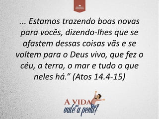 ... Estamos trazendo boas novas
para vocês, dizendo-lhes que se
afastem dessas coisas vãs e se
voltem para o Deus vivo, que fez o
céu, a terra, o mar e tudo o que
neles há.” (Atos 14.4-15)
 