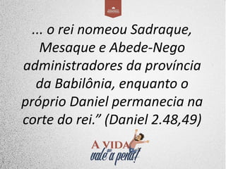 ... o rei nomeou Sadraque,
Mesaque e Abede-Nego
administradores da província
da Babilônia, enquanto o
próprio Daniel permanecia na
corte do rei.” (Daniel 2.48,49)
 