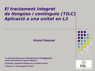 El tractament integrat de llengües i continguts (TILC) Aplicació a una unitat en L2 Vicent Pascual 1a Jornada d'Intercanvi d'Experiències Pedagògiques entre els territoris de parla catalana Ensenyar i aprendre llengua en el context actual   Tortosa, 21 i 22 de gener de 2011 