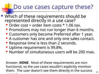 10
Do use cases capture these?
 Which of these requirements should be
represented directly in a use case?

Order cost = order item costs * 1.06 tax.

Promotions may not run longer than 6 months.

Customers only become Preferred after 1 year.
 A customer has one and only one sales contact.

Response time is less than 2 seconds.

Uptime requirement is 99.8%.

Number of simultaneous users will be 200 max.
Answer: NONE. Most of these requirements are non-
functional, so the use cases wouldn't explicitly mention
them. The user doesn't see them directly in the success
 