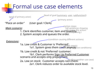 19
Formal use case elements
"Place an order" (User goal / Clerk)
Main scenario:
1. Clerk identifies customer, item and quantity.
2. System accepts and queues the order.
Extensions:
1a. Low credit & Customer is 'Preferred':
1a1. System gives them credit anyway.
1b. Low credit & not 'Preferred' customer:
1b1. Clerk performs Sign Up Preferred Customer
scenario and accepts only prepayment.
2a. Low on stock: Customer accepts rain-check:
2a1. Clerk reduces order to available stock level.
(goal of primary actor)
(level of goal [summary, user, subfunction])
(action steps:
full sentences showing
who takes the action!
3 - 9 steps long.)
(condition causing different actions)
(action step(s)
handling those conditions)
(primary actor)
(calling another use case)
 