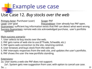 20
Example use case
Use Case 12. Buy stocks over the web
Primary Actor: Purchaser (user) Scope: PAF
Level: user goal Precondition: User already has PAF open.
Guarantees: sufficient log information exists that PAF can detect what went wrong.
Success Guarantees: remote web site acknowledged purchase, user's portfolio
updated.
Main success scenario:
1. User selects to buy stocks over the web.
2. PAF gets name of web site to use (E*Trade, Schwabb, etc.)
3. PAF opens web connection to the site, retaining control.
4. User browses and buys stock from the web site.
5. PAF intercepts responses from the web site, and updates the user's portfolio.
6. PAF shows the user the new portfolio standing.
Extensions:
2a. User wants a web site PAF does not support:
2a1. System gets new suggestion from user, with option to cancel use case.
3a. ...
 