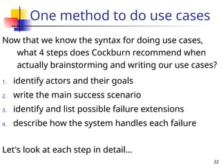 22
One method to do use cases
Now that we know the syntax for doing use cases,
what 4 steps does Cockburn recommend when
actually brainstorming and writing our use cases?
Let's look at each step in detail...
1. identify actors and their goals
2. write the main success scenario
3. identify and list possible failure extensions
4. describe how the system handles each failure
 