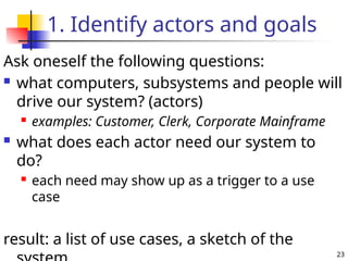 23
1. Identify actors and goals
Ask oneself the following questions:
 what computers, subsystems and people will
drive our system? (actors)
 examples: Customer, Clerk, Corporate Mainframe
 what does each actor need our system to
do?
 each need may show up as a trigger to a use
case
result: a list of use cases, a sketch of the
 