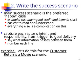 25
2. Write the success scenario
 main success scenario is the preferred
"happy" case

example: customer=good credit and item=in stock

easiest to read and understand

everything else is a complication on this
 capture each actor's intent and
responsibility, from trigger to goal delivery

say what information passes between them

number each line
exercise: Let's do this for the Customer
Returns a Movie scenario.
 