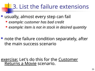 26
3. List the failure extensions
 usually, almost every step can fail
 example: customer has bad credit
 example: item is not in stock in desired quantity
 note the failure condition separately, after
the main success scenario
exercise: Let's do this for the Customer
Returns a Movie scenario.
 