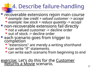27
4. Describe failure-handling
 recoverable extensions rejoin main course

example: low credit + valued customer -> accept

example: low stock + reduce quantity -> accept
 non-recoverable extensions fail directly

not a valued customer -> decline order

out of stock -> decline order
 each scenario goes from trigger to
completion

"extensions" are merely a writing shorthand

can write "if" statements

can write each scenario from beginning to end
exercise: Let's do this for the Customer
Returns a Movie scenario.
 