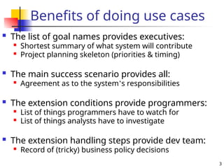 3
Benefits of doing use cases
 The list of goal names provides executives:

Shortest summary of what system will contribute

Project planning skeleton (priorities & timing)
 The main success scenario provides all:

Agreement as to the system’s responsibilities
 The extension conditions provide programmers:

List of things programmers have to watch for

List of things analysts have to investigate
 The extension handling steps provide dev team:

Record of (tricky) business policy decisions
 