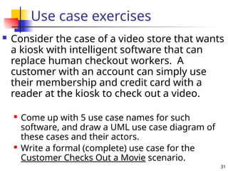 31
Use case exercises
 Consider the case of a video store that wants
a kiosk with intelligent software that can
replace human checkout workers. A
customer with an account can simply use
their membership and credit card with a
reader at the kiosk to check out a video.
 Come up with 5 use case names for such
software, and draw a UML use case diagram of
these cases and their actors.
 Write a formal (complete) use case for the
Customer Checks Out a Movie scenario.
 
