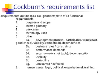 4
Cockburn's requirements list
Requirements Outline (p13-14) - good template of all functional
requirements
1. purpose and scope
2. terms / glossary
3. use cases
4. technology used
5. other
5a. development process - participants, values (fast-
good-cheap), visibility, competition, dependencies
5b. business rules / constraints
5c. performance demands
5d. security (now a hot topic), documentation
5e. usability
5f. portability
5g. unresolved / deferred
6. human issues: legal, political, organizational, training
 