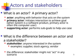 5
Actors and stakeholders
 What is an actor? A primary actor?
 What is the difference between an actor and
a stakeholder?
 actor: anything with behavior that acts on the system
 primary actor: initiates interaction to achieve goal
(when system is a software product, primary actor is
often the computer user)

supporting actor: performs sub-goals to help use case

stakeholder: anyone interested in the system
 examples: supplier, stock agency, vendor

the difference: stakeholder might not "act" in any
scenario
 