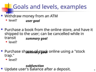 7
Goals and levels, examples
 Withdraw money from an ATM
 level?
 Purchase a book from the online store, and have it
shipped to the user; can be cancelled while in
transit
 level?
 Purchase shares of stock online using a "stock
trap."
 level?
 Update user's balance after a deposit.
user goal
summary goal
summary goal
subfunction
 