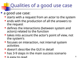 8
Qualities of a good use case
 a good use case:
 starts with a request from an actor to the system
 ends with the production of all the answers to
the request
 defines the interactions (between system and
actors) related to the function
 takes into account the actor's point of view, not
the system's
 focuses on interaction, not internal system
activities
 doesn't describe the GUI in detail
 has 3-9 steps in the main success scenario

 