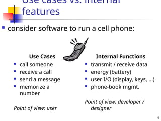 9
Use cases vs. internal
features
 consider software to run a cell phone:
Use Cases
 call someone
 receive a call
 send a message
 memorize a
number
Point of view: user
Internal Functions
 transmit / receive data
 energy (battery)
 user I/O (display, keys, ...)
 phone-book mgmt.
Point of view: developer /
designer
 