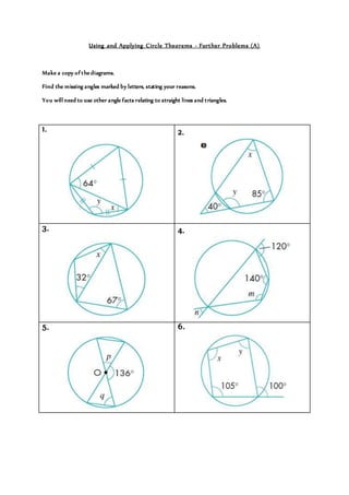 Using and Applying Circle Theorems - Further Problems (A)
Make a copy of thediagrams.
Find the missing angles marked by letters, stating your reasons.
You will need to use other angle facts relating to straight lines and triangles.
1. 2.
3. 4.
5. 6.
 
