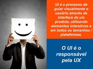 UI é o processo de
guiar visualmente o
usuário através da
interface de um
produto, utilizando
elementos interativos e
em todos os tamanhos /
plataformas.
O UI é o
responsável
pela UX
 