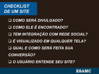 CHECKLIST
DE UM SITE
 COMO SERÁ DIVULGADO?
 COMO ELE É ENCONTRADO?
 TEM INTEGRAÇÃO COM REDE SOCIAL?
 É VISUALIZADO EM QUALQUER TELA?
 QUAL E COMO SERÁ FEITA SUA
CONVERSÃO?
 O USUÁRIO ENTENDE SEU SITE?
 