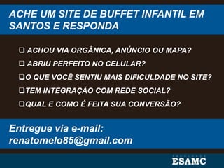 ACHE UM SITE DE BUFFET INFANTIL EM
SANTOS E RESPONDA
 ACHOU VIA ORGÂNICA, ANÚNCIO OU MAPA?
 ABRIU PERFEITO NO CELULAR?
O QUE VOCÊ SENTIU MAIS DIFICULDADE NO SITE?
TEM INTEGRAÇÃO COM REDE SOCIAL?
QUAL E COMO É FEITA SUA CONVERSÃO?
Entregue via e-mail:
renatomelo85@gmail.com
 
