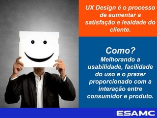 UX Design é o processo
de aumentar a
satisfação e lealdade do
cliente.
Como?
Melhorando a
usabilidade, facilidade
do uso e o prazer
proporcionado com a
interação entre
consumidor e produto.
 