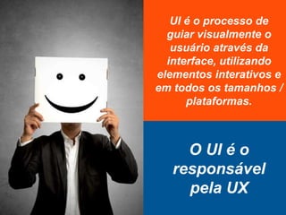 UI é o processo de
guiar visualmente o
usuário através da
interface, utilizando
elementos interativos e
em todos os tamanhos /
plataformas.
O UI é o
responsável
pela UX
 