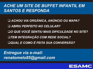 ACHE UM SITE DE BUFFET INFANTIL EM
SANTOS E RESPONDA
 ACHOU VIA ORGÂNICA, ANÚNCIO OU MAPA?
 ABRIU PERFEITO NO CELULAR?
O QUE VOCÊ SENTIU MAIS DIFICULDADE NO SITE?
TEM INTEGRAÇÃO COM REDE SOCIAL?
QUAL E COMO É FEITA SUA CONVERSÃO?
Entregue via e-mail:
renatomelo85@gmail.com
 