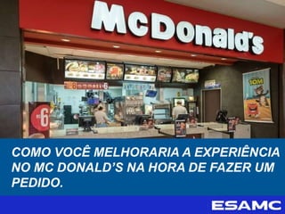COMO VOCÊ MELHORARIA A EXPERIÊNCIA
NO MC DONALD’S NA HORA DE FAZER UM
PEDIDO.
 