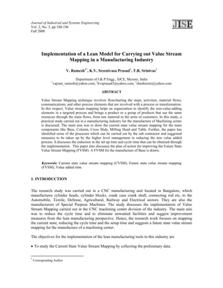 Journal of Industrial and Systems Engineering
Vol. 2, No. 3, pp 180-196
Fall 2008




         Implementation of a Lean Model for Carrying out Value Stream
                    Mapping in a Manufacturing Industry

                           V. Ramesh1*, K.V. Sreenivasa Prasad2, T.R. Srinivas3

                              Department of I & P Engg., SJCE, Mysore, India
                1
                 vajram_ramesh@yahoo.com, 2kvsprasad3@yahoo.com, 3shashisrini@yahoo.com

                                                   ABSTRACT

         Value Stream Mapping technique involves flowcharting the steps, activities, material flows,
         communications, and other process elements that are involved with a process or transformation.
         In this respect, Value stream mapping helps an organization to identify the non-value-adding
         elements in a targeted process and brings a product or a group of products that use the same
         resources through the main flows, from raw material to the arms of customers. In this study, a
         practical study carried out in a manufacturing industry for the manufacture of Machining center
         is discussed. The main aim was to draw the current state value stream mapping for the main
         components like Base, Column, Cross Slide, Milling Head and Table. Further, the paper has
         identified some of the processes which can be carried out by the sub contractor and suggested
         measures to be taken up by the higher level management in reducing the non value added
         process. It discusses the reduction in the set up time and cycle time that can be obtained through
         the implementation. This paper also discusses the plan of action for improving the Future State
         Value Stream Mapping (FVSM). A FVSM for the manufacture of Base is drawn.


         Keywords: Current state value stream mapping (CVSM), Future state value stream mapping
         (FVSM), Value added time.


1. INTRODUCTION

The research study was carried out in a CNC manufacturing unit located in Bangalore, which
manufactures cylinder heads, cylinder blocks, crank case crank shaft, connecting rod etc, to the
Automobile, Textile, Defense, Agricultural, Railway and Electrical sectors. They are also the
manufacturers of Special Purpose Machines. The study discusses the implementation of Value
Stream Mapping carried out in the CNC machining center division of the industry. The main aim
was to reduce the cycle time and to eliminate unwanted facilities and suggest improvement
measures from the lean manufacturing perspective. Hence, the research work focuses on mapping
the current state, reducing the cycle time and the setup time and suggests a future state value stream
mapping for the manufacture of a machining center.

The objectives for the implementation of the lean manufacturing tools in this industry are

• To study the Current State Value Stream Mapping by collecting the preliminary data.


*
    Corresponding Author
 