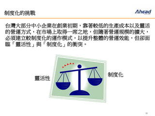 10
制度化的挑戰
台灣大部分中小企業在創業初期，靠著較低的生產成本以及靈
活的營運方式，在市場上取得一席之地，但隨著營運規模的擴
大，必須建立較制度化的運作模式，以提升整體的營運效能，
但卻面臨「靈活性」與「制度化」的衝突。
靈活性
制度化
 