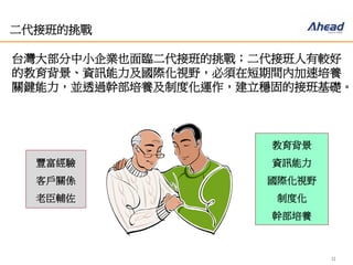 11
二代接班的挑戰
台灣大部分中小企業也面臨二代接班的挑戰；二代接班人有較
好的教育背景、資訊能力及國際化視野，必須在短期間內加速
培養關鍵能力，並透過幹部培養及制度化運作，建立穩固的接
班基礎。
豐富經驗
客戶關係
老臣輔佐
教育背景
資訊能力
國際化視野
制度化
幹部培養
 