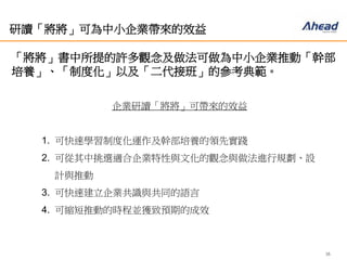 16
研讀「將將」可為中小企業帶來的效益
「將將」書中所提的許多觀念及做法可做為中小企業推動「幹
部培養」、「制度化」以及「二代接班」的參考典範。
企業研讀「將將」可帶來的效益
1. 可快速學習制度化運作及幹部培養的領先實踐
2. 可從其中挑選適合企業特性與文化的觀念與做法進行規劃、設
計與推動
3. 可快速建立企業共識與共同的語言
4. 可縮短推動的時程並獲致預期的成效
 