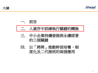 4
大綱
一. 前言
二. 人資序中訓練執行關鍵的轉換
三. 中小企業持續發展與永續經營
的三個關鍵
四. 以「將將」推動幹部培養、制
度化及二代接班的兩個應用
 
