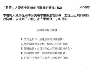 5
「將將」人資序中訓練執行關鍵的轉換 (1/2)
本書的人資序提到如何使用本書做主管訓練，並提出五項訓練
執行關鍵，以達到「內化」及「學用合一」的目的。
五項訓練執行關鍵
1. 管理是新知，須建立新的知識架構。
2. 連結閱讀而非記憶，撰寫心得強迫整理。
3. 隨時啟動，由用人單位主管擔任教練角色。
4. 訓練觀察習慣，加速實務經驗的積累。
5. 針對有潛力升任主管者，鼓勵提前自學。
 