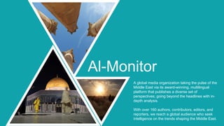 A global media organization taking the pulse of the
Middle East via its award-winning, multilingual
platform that publishes a diverse set of
perspectives; going beyond the headlines with in-
depth analysis.
With over 160 authors, contributors, editors, and
reporters, we reach a global audience who seek
intelligence on the trends shaping the Middle East.
Al-Monitor
 