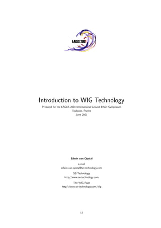 Introduction to WIG Technology
Prepared for the EAGES 2001 International Ground Eﬀect Symposium
Toulouse, France
June 2001
Edwin van Opstal
e-mail
edwin.van.opstal@se-technology.com
SE-Technology
http//www.se-technology.com
The WIG Page
http//www.se-technology.com/wig
13
 