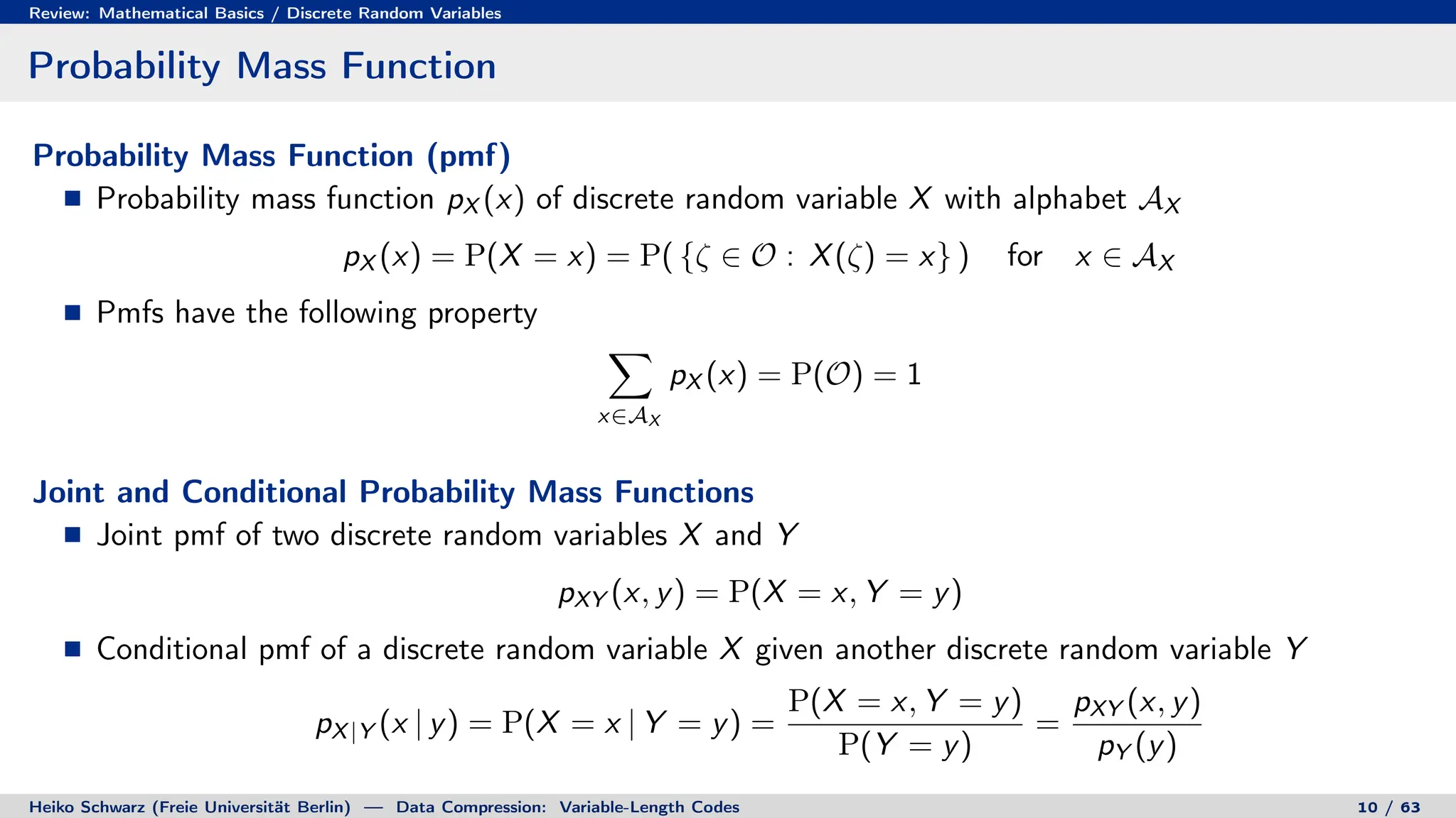 Review: Mathematical Basics / Discrete Random Variables
Probability Mass Function
Probability Mass Function (pmf)
Probability mass function pX (x) of discrete random variable X with alphabet AX
pX (x) = P(X = x) = P( {ζ ∈ O : X(ζ) = x} ) for x ∈ AX
Pmfs have the following property
X
x∈AX
pX (x) = P(O) = 1
Joint and Conditional Probability Mass Functions
Joint pmf of two discrete random variables X and Y
pXY (x, y) = P(X = x, Y = y)
Conditional pmf of a discrete random variable X given another discrete random variable Y
pX|Y (x | y) = P(X = x | Y = y) =
P(X = x, Y = y)
P(Y = y)
=
pXY (x, y)
pY (y)
Heiko Schwarz (Freie Universität Berlin) — Data Compression: Variable-Length Codes 10 / 63
 