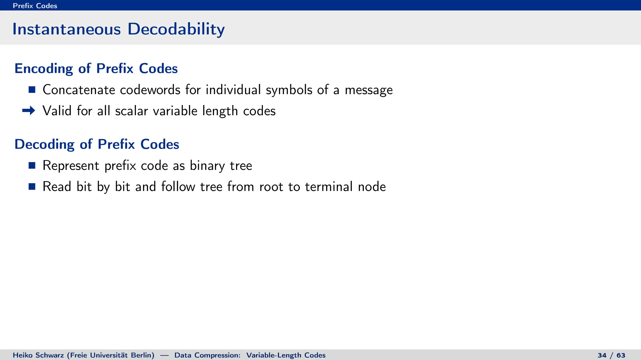 Prefix Codes
Instantaneous Decodability
Encoding of Prefix Codes
Concatenate codewords for individual symbols of a message
Valid for all scalar variable length codes
Decoding of Prefix Codes
Represent prefix code as binary tree
Read bit by bit and follow tree from root to terminal node
Heiko Schwarz (Freie Universität Berlin) — Data Compression: Variable-Length Codes 34 / 63
 
