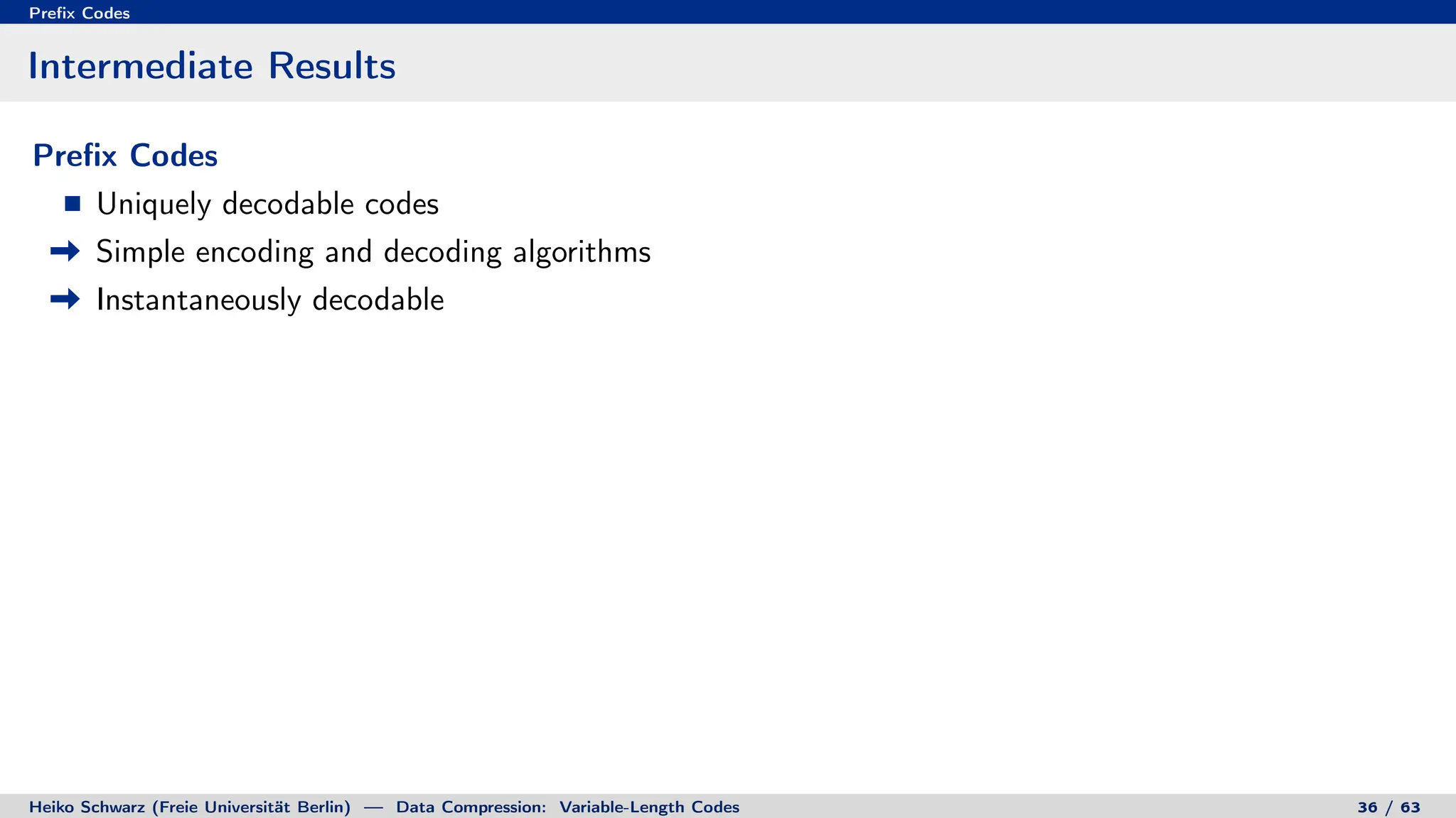 Prefix Codes
Intermediate Results
Prefix Codes
Uniquely decodable codes
Simple encoding and decoding algorithms
Instantaneously decodable
Heiko Schwarz (Freie Universität Berlin) — Data Compression: Variable-Length Codes 36 / 63
 