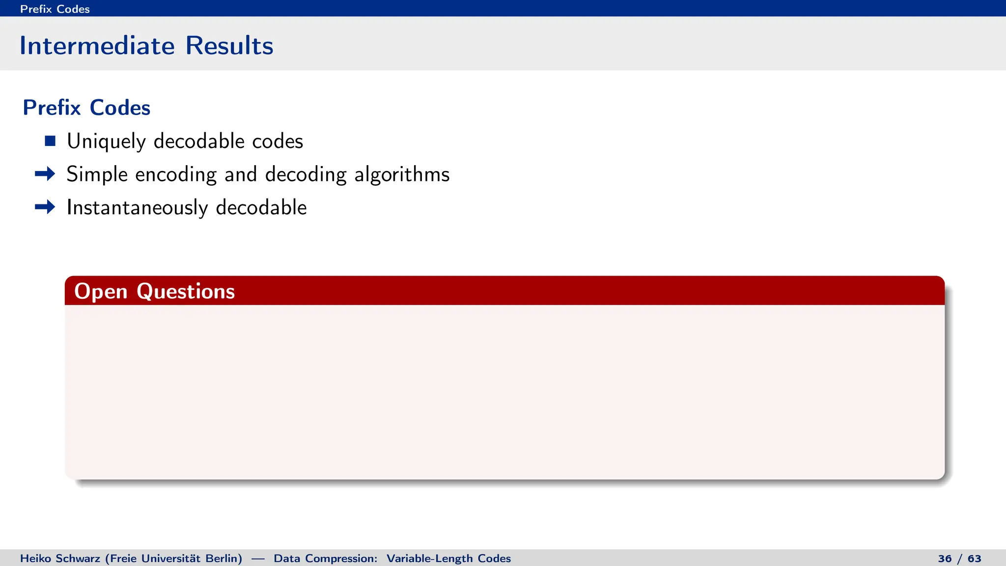 Prefix Codes
Intermediate Results
Prefix Codes
Uniquely decodable codes
Simple encoding and decoding algorithms
Instantaneously decodable
Open Questions
Heiko Schwarz (Freie Universität Berlin) — Data Compression: Variable-Length Codes 36 / 63
 